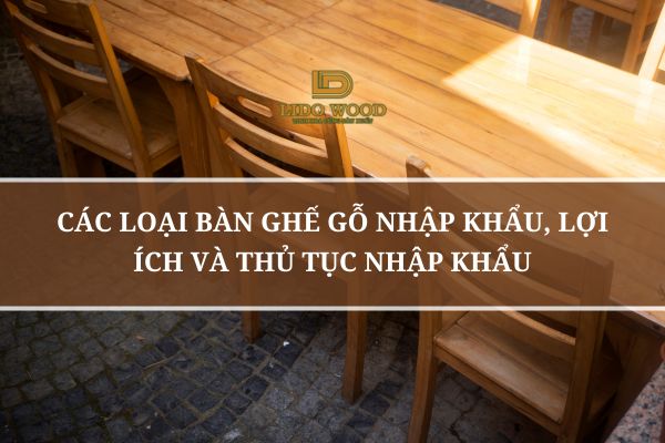 Các Loại Bàn Ghế Gỗ Nhập Khẩu, Lợi Ích Và Thủ Tục Nhập Khẩu