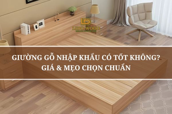 Giường Gỗ Nhập Khẩu Có Tốt Không? Giá & Mẹo Chọn Chuẩn