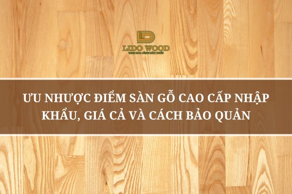 Ưu Nhược Điểm Sàn Gỗ Cao Cấp Nhập Khẩu, Giá Cả Và Cách Bảo Quản
