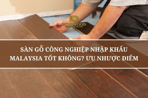 Sàn Gỗ Công Nghiệp Nhập Khẩu Malaysia Có Tốt Không? Ưu Nhược Điểm