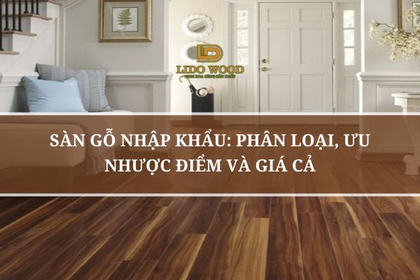Sàn Gỗ Nhập Khẩu: Phân Loại, Ưu Nhược Điểm Và Giá Cả