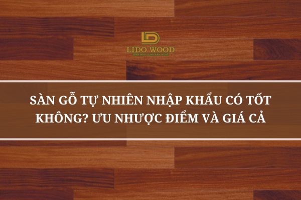 Sàn Gỗ Tự Nhiên Nhập Khẩu Có Tốt Không? Ưu Nhược Điểm Và Giá Cả