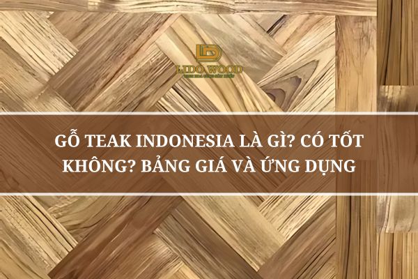 Gỗ Teak Indonesia Là Gì? Có Tốt Không? Bảng Giá Và Ứng Dụng