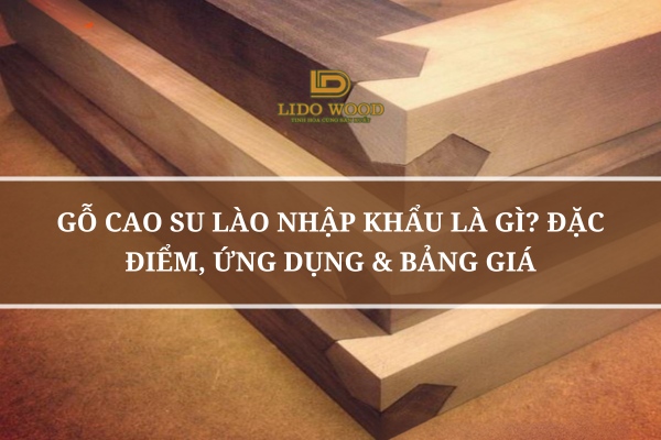 Gỗ Cao Su Lào Nhập Khẩu Là Gì? Đặc Điểm, Ứng Dụng & Bảng Giá