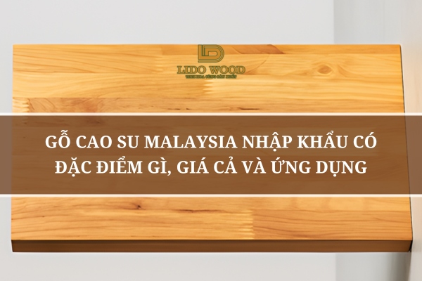 Gỗ Cao Su Malaysia Nhập Khẩu Có Đặc Điểm Gì, Giá Cả Và Ứng Dụng