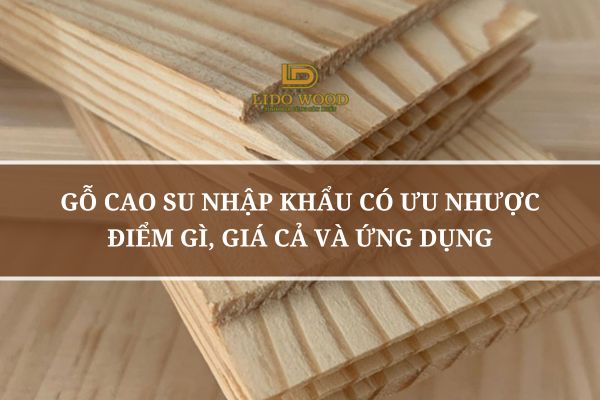 Gỗ Cao Su Nhập Khẩu Có Ưu Nhược Điểm Gì, Giá Cả Và Ứng Dụng