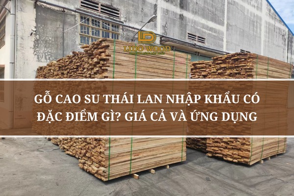 Gỗ Cao Su Thái Lan Nhập Khẩu Có Đặc Điểm Gì? Giá Cả Và Ứng Dụng
