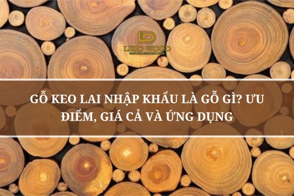 Gỗ Keo Lai Nhập Khẩu Là Gỗ Gì? Ưu Điểm, Giá Cả Và Ứng Dụng