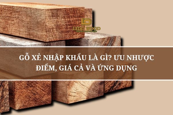 Gỗ Xẻ Nhập Khẩu Là Gì? Ưu Nhược Điểm, Giá Cả Và Ứng Dụng