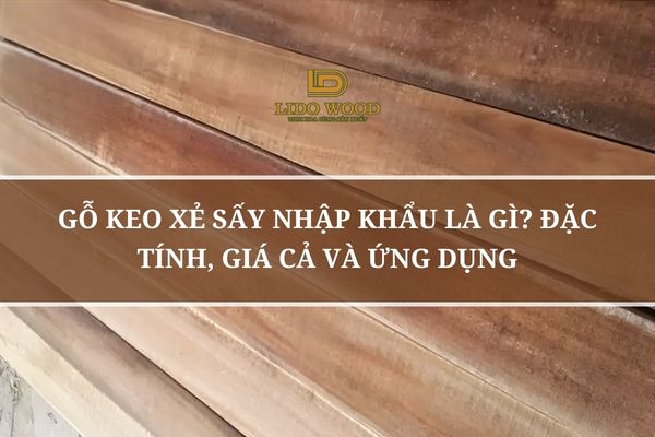 Gỗ Keo Xẻ Sấy Nhập Khẩu Là Gì? Đặc Tính, Giá Cả Và Ứng Dụng
