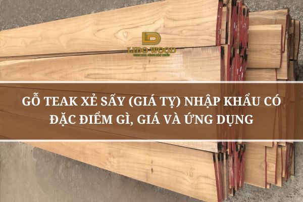 Gỗ Teak Xẻ Sấy (Giá Tỵ) Nhập Khẩu Có Đặc Điểm Gì, Giá Và Ứng Dụng